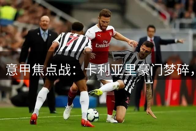 意甲焦点战：卡利亚里豪门梦碎，莱切再续客场神话